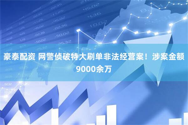 豪泰配资 网警侦破特大刷单非法经营案！涉案金额9000余万