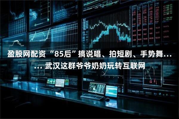 盈股网配资 “85后”搞说唱、拍短剧、手势舞…… 武汉这群爷爷奶奶玩转互联网