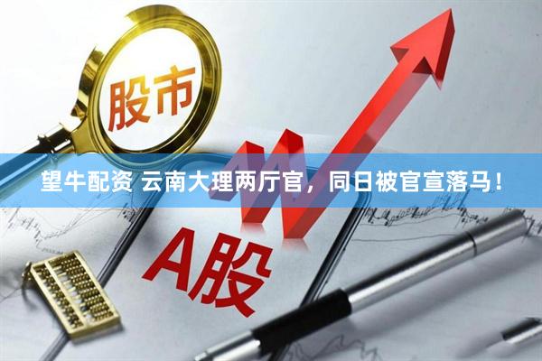 望牛配资 云南大理两厅官，同日被官宣落马！