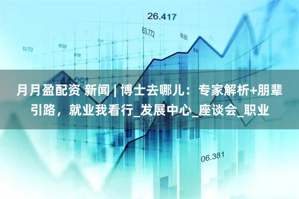 月月盈配资 新闻 | 博士去哪儿：专家解析+朋辈引路，就业我看行_发展中心_座谈会_职业