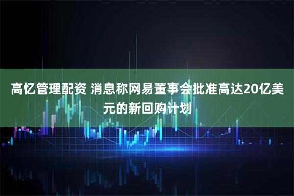 高忆管理配资 消息称网易董事会批准高达20亿美元的新回购计划