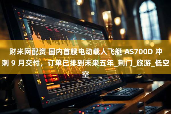 财米网配资 国内首艘电动载人飞艇 AS700D 冲刺 9 月交付，订单已排到未来五年_荆门_旅游_低空