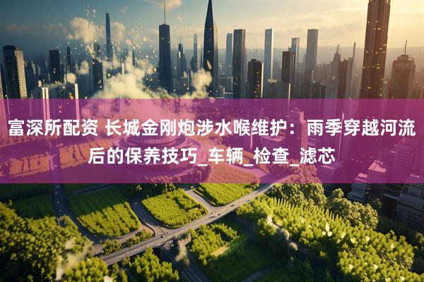 富深所配资 长城金刚炮涉水喉维护：雨季穿越河流后的保养技巧_车辆_检查_滤芯