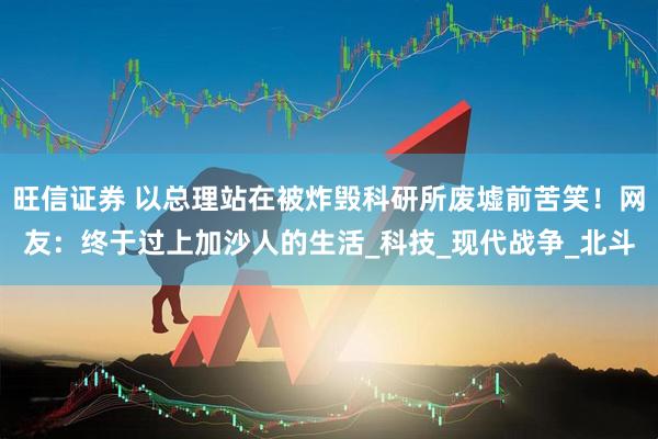 旺信证券 以总理站在被炸毁科研所废墟前苦笑！网友：终于过上加沙人的生活_科技_现代战争_北斗