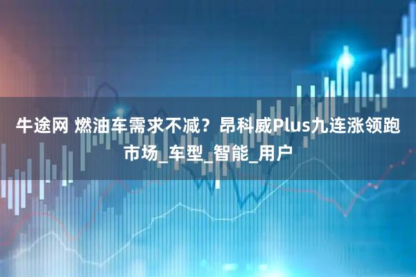 牛途网 燃油车需求不减？昂科威Plus九连涨领跑市场_车型_智能_用户