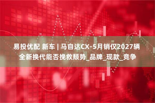 易投优配 新车 | 马自达CX-5月销仅2027辆 全新换代能否挽救颓势_品牌_现款_竞争