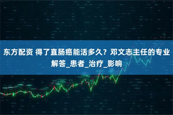 东方配资 得了直肠癌能活多久？邓文志主任的专业解答_患者_治疗_影响