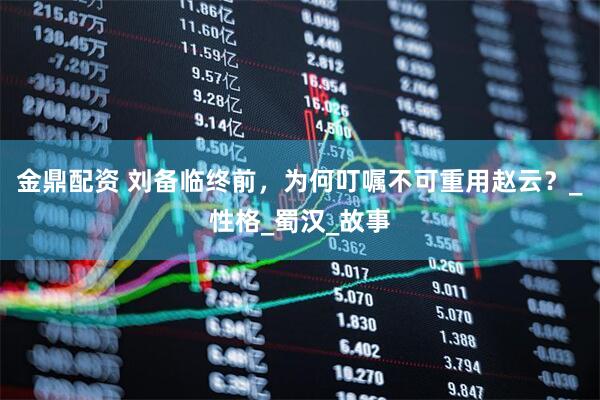 金鼎配资 刘备临终前，为何叮嘱不可重用赵云？_性格_蜀汉_故事