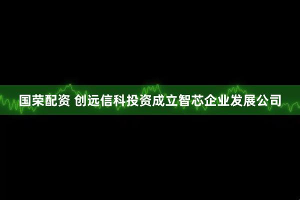 国荣配资 创远信科投资成立智芯企业发展公司