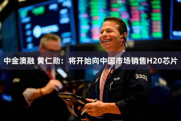 中金澳融 黄仁勋：将开始向中国市场销售H20芯片