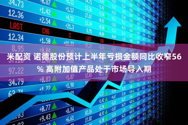 米配资 诺德股份预计上半年亏损金额同比收窄56% 高附加值产品处于市场导入期