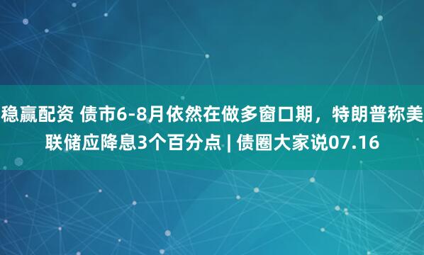稳赢配资 债市6-8月依然在做多窗口期，特朗普称美联储应降息3个百分点 | 债圈大家说07.16