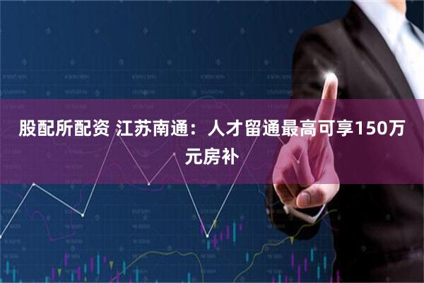 股配所配资 江苏南通：人才留通最高可享150万元房补
