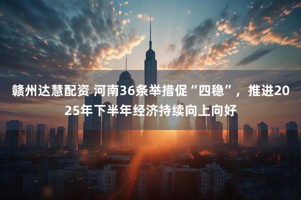 赣州达慧配资 河南36条举措促“四稳”，推进2025年下半年经济持续向上向好