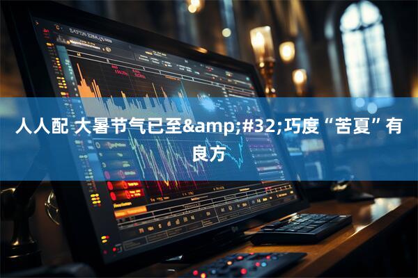人人配 大暑节气已至&#32;巧度“苦夏”有良方