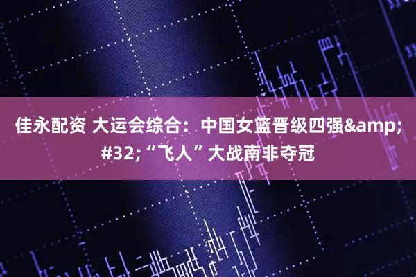 佳永配资 大运会综合：中国女篮晋级四强&#32;“飞人”大战南非夺冠