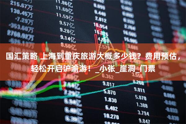 国汇策略 上海到重庆旅游大概多少钱？费用预估，轻松开启沪渝游！_小张_崖洞_门票