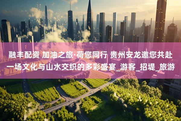 融丰配资 加油之旅·荷您同行 贵州安龙邀您共赴一场文化与山水交织的多彩盛宴_游客_招堤_旅游