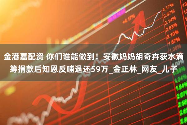 金港嘉配资 你们谁能做到！安徽妈妈胡奇卉获水滴筹捐款后知恩反哺退还59万_金正林_网友_儿子