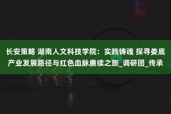 长安策略 湖南人文科技学院：实践铸魂 探寻娄底产业发展路径与红色血脉赓续之旅_调研团_传承