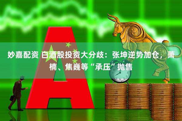 妙嘉配资 白酒股投资大分歧：张坤逆势加仓，萧楠、焦巍等“承压”抛售