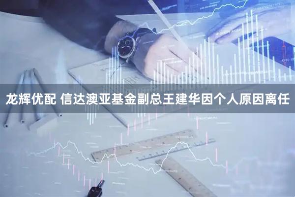 龙辉优配 信达澳亚基金副总王建华因个人原因离任