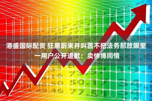 港盛国际配资 狂黑蔚来并叫嚣不把法务部放眼里 一用户公开道歉：卖惨博同情