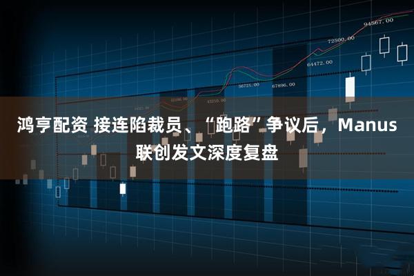 鸿亨配资 接连陷裁员、“跑路”争议后，Manus联创发文深度复盘