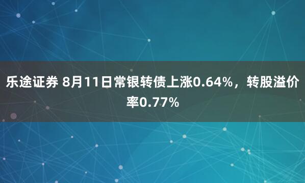 乐途证券 8月11日常银转债上涨0.64%，转股溢价率0.77%