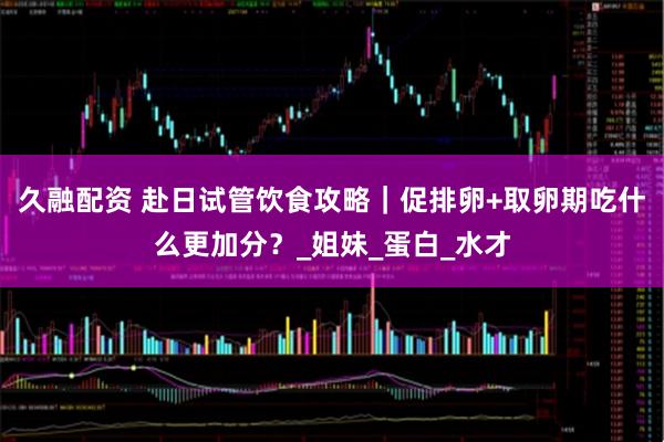 久融配资 赴日试管饮食攻略｜促排卵+取卵期吃什么更加分？_姐妹_蛋白_水才