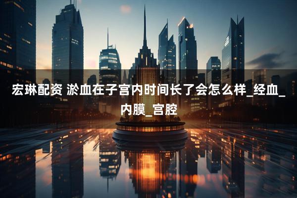 宏琳配资 淤血在子宫内时间长了会怎么样_经血_内膜_宫腔