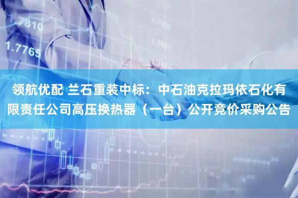 领航优配 兰石重装中标：中石油克拉玛依石化有限责任公司高压换热器（一台）公开竞价采购公告