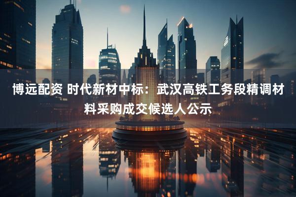 博远配资 时代新材中标：武汉高铁工务段精调材料采购成交候选人公示