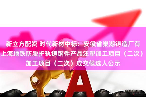 新立方配资 时代新材中标：安徽省巢湖铸造厂有限责任公司采购上海地铁防脱护轨铸钢件产品注塑加工项目（二次）成交候选人公示