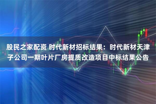 股民之家配资 时代新材招标结果：时代新材天津子公司一期叶片厂房提质改造项目中标结果公告