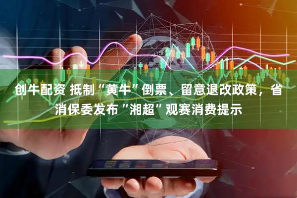 创牛配资 抵制“黄牛”倒票、留意退改政策，省消保委发布“湘超”观赛消费提示
