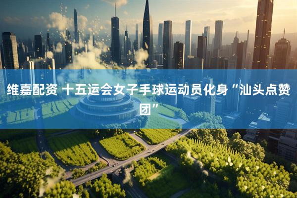 维嘉配资 十五运会女子手球运动员化身“汕头点赞团”